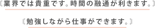 業界では貴重です。時間の融通が利きます。勉強しながら仕事ができます。